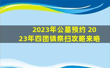 2023年公墓预约 2023年四团镇祭扫攻略来咯